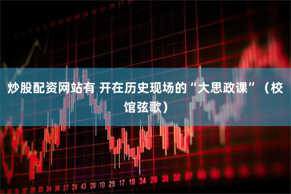 炒股配资网站有 开在历史现场的“大思政课”（校馆弦歌）