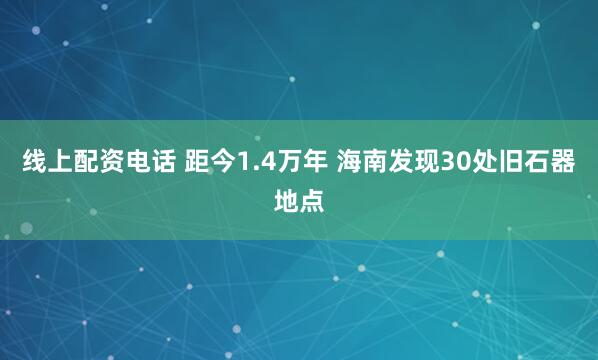 线上配资电话 距今1.4万年 海南发现30处旧石器地点