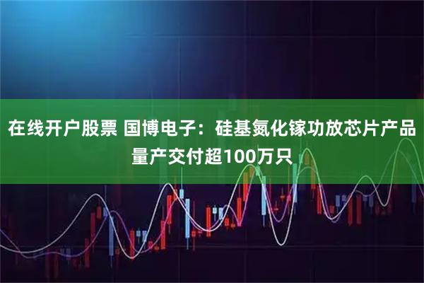 在线开户股票 国博电子：硅基氮化镓功放芯片产品量产交付超100万只