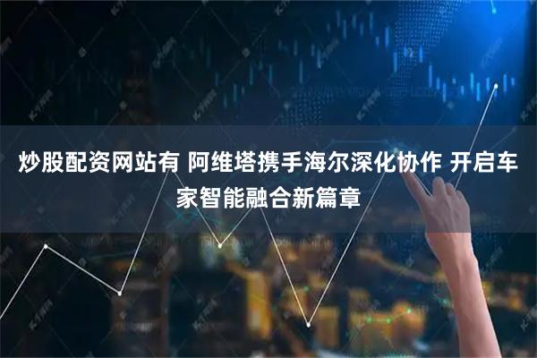 炒股配资网站有 阿维塔携手海尔深化协作 开启车家智能融合新篇章