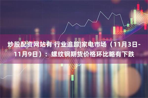 炒股配资网站有 行业追踪|家电市场（11月3日-11月9日）：螺纹钢期货价格环比略有下跌
