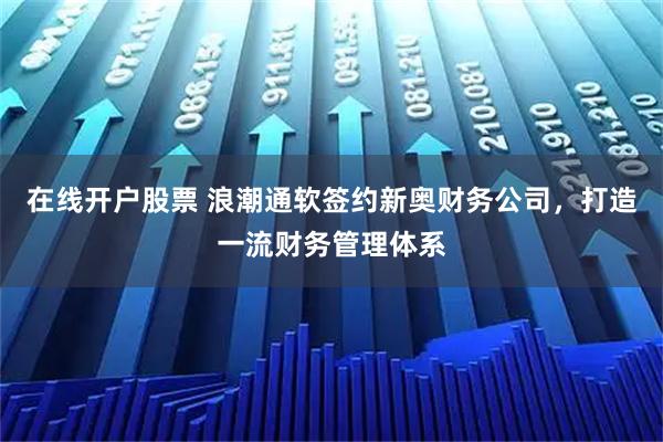 在线开户股票 浪潮通软签约新奥财务公司，打造一流财务管理体系