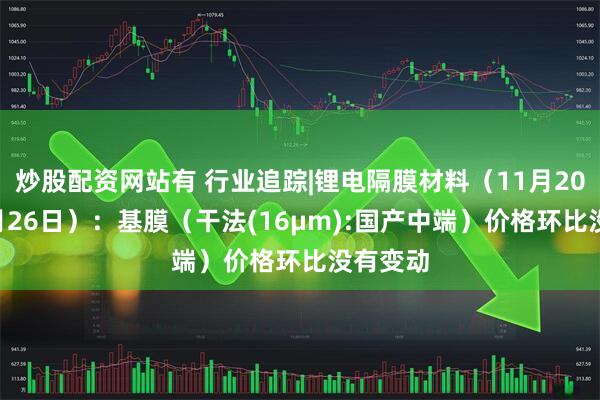 炒股配资网站有 行业追踪|锂电隔膜材料（11月20日-11月26日）：基膜（干法(16μm):国产中端）价格环比没有变动