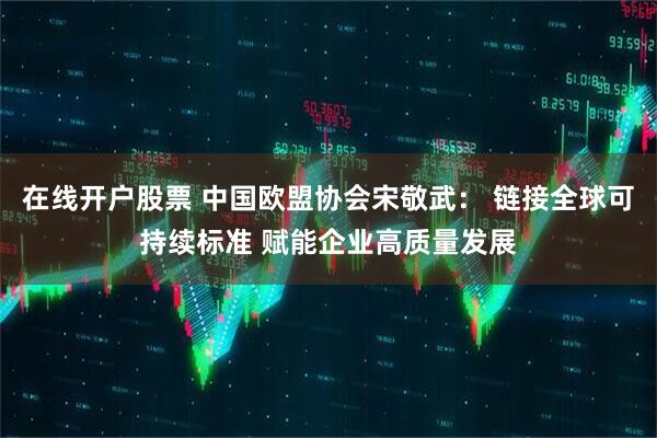在线开户股票 中国欧盟协会宋敬武： 链接全球可持续标准 赋能企业高质量发展