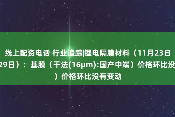 线上配资电话 行业追踪|锂电隔膜材料（11月23日-11月29日）：基膜（干法(16μm):国产中端）价格环比没有变动