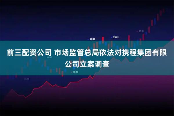 前三配资公司 市场监管总局依法对携程集团有限公司立案调查