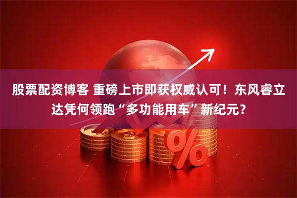 股票配资博客 重磅上市即获权威认可！东风睿立达凭何领跑“多功能用车”新纪元？