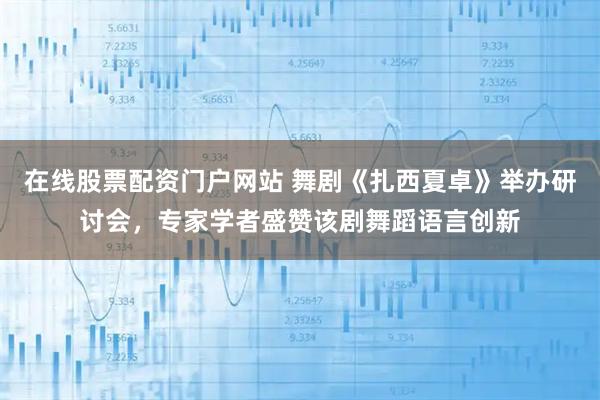 在线股票配资门户网站 舞剧《扎西夏卓》举办研讨会,专家学者盛赞该剧舞蹈语言创新