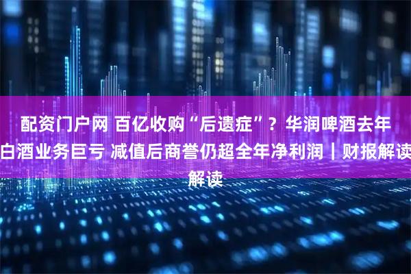 配资门户网 百亿收购“后遗症”？华润啤酒去年白酒业务巨亏 减值后商誉仍超全年净利润｜财报解读