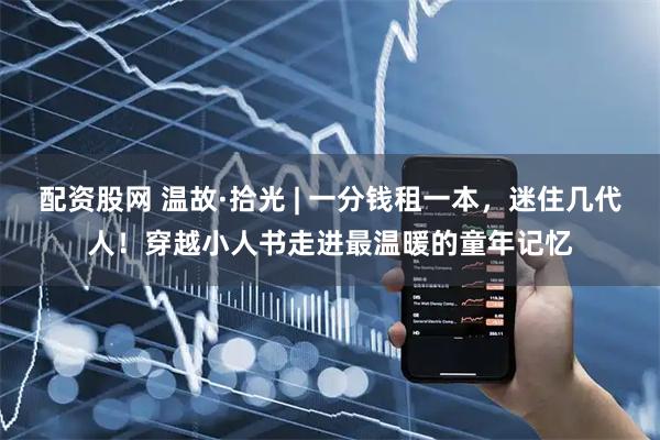 配资股网 温故·拾光 | 一分钱租一本，迷住几代人！穿越小人书走进最温暖的童年记忆
