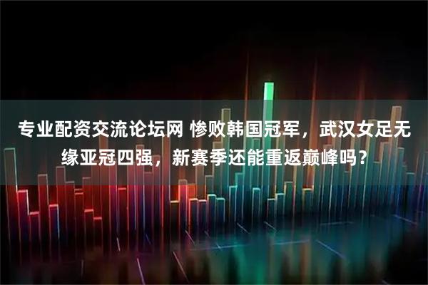 专业配资交流论坛网 惨败韩国冠军，武汉女足无缘亚冠四强，新赛季还能重返巅峰吗？