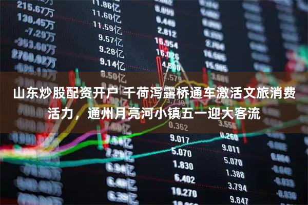 山东炒股配资开户 千荷泻露桥通车激活文旅消费活力，通州月亮河小镇五一迎大客流