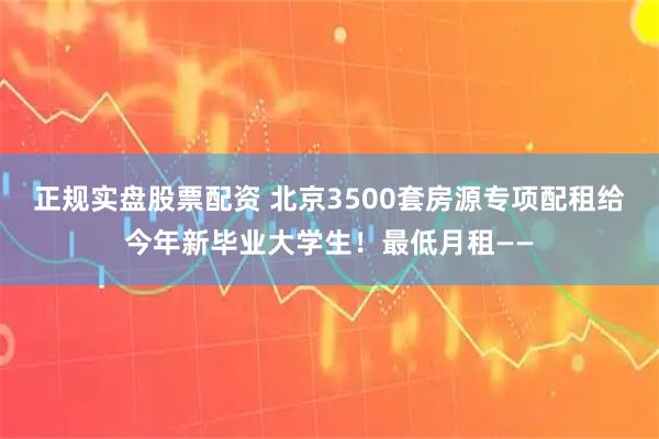 正规实盘股票配资 北京3500套房源专项配租给今年新毕业大学生！最低月租——