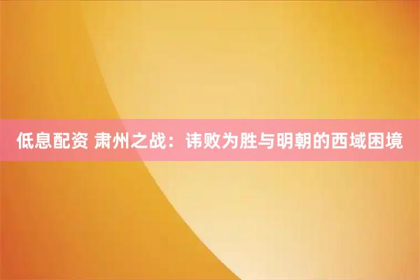低息配资 肃州之战：讳败为胜与明朝的西域困境