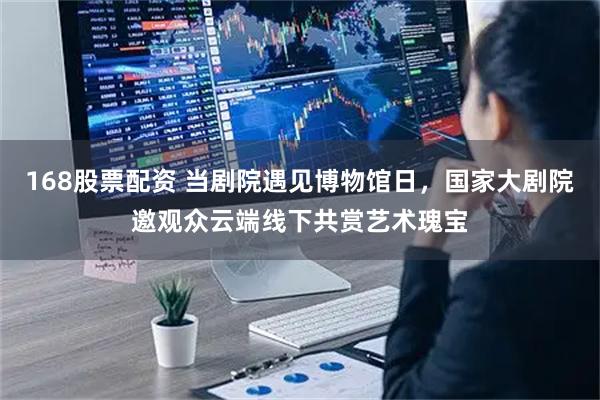 168股票配资 当剧院遇见博物馆日，国家大剧院邀观众云端线下共赏艺术瑰宝