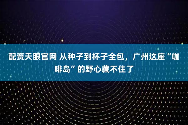 配资天眼官网 从种子到杯子全包，广州这座“咖啡岛”的野心藏不住了