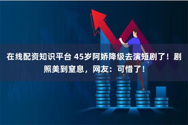 在线配资知识平台 45岁阿娇降级去演短剧了！剧照美到窒息，网友：可惜了！