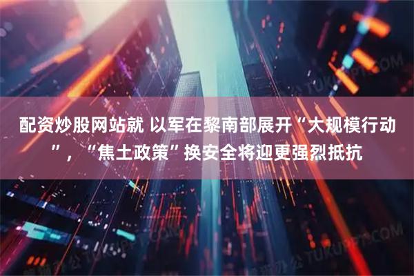 配资炒股网站就 以军在黎南部展开“大规模行动”，“焦土政策”换安全将迎更强烈抵抗