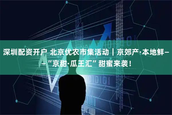深圳配资开户 北京优农市集活动|京郊产·本地鲜——“京甜·瓜王汇”甜蜜来袭!
