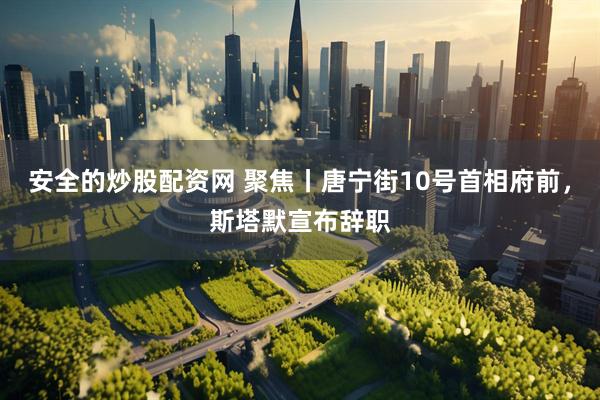 安全的炒股配资网 聚焦丨唐宁街10号首相府前，斯塔默宣布辞职